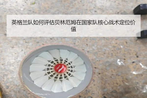 英格兰队如何评估贝林厄姆在国家队核心战术定位价值