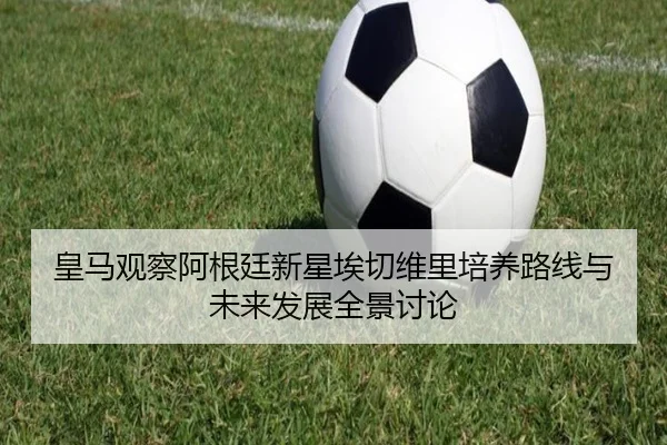 皇马观察阿根廷新星埃切维里培养路线与未来发展全景讨论