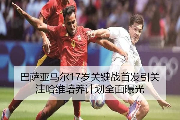 巴萨亚马尔17岁关键战首发引关注哈维培养计划全面曝光