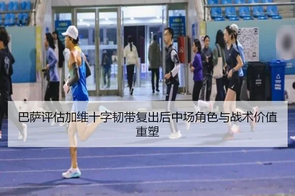 巴萨评估加维十字韧带复出后中场角色与战术价值重塑