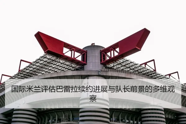 国际米兰评估巴雷拉续约进展与队长前景的多维观察