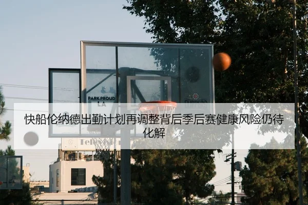 快船伦纳德出勤计划再调整背后季后赛健康风险仍待化解