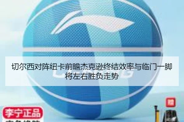切尔西对阵纽卡前瞻杰克逊终结效率与临门一脚将左右胜负走势